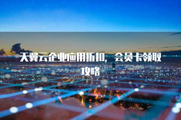 天翼云企业应用折扣，会员卡领取攻略