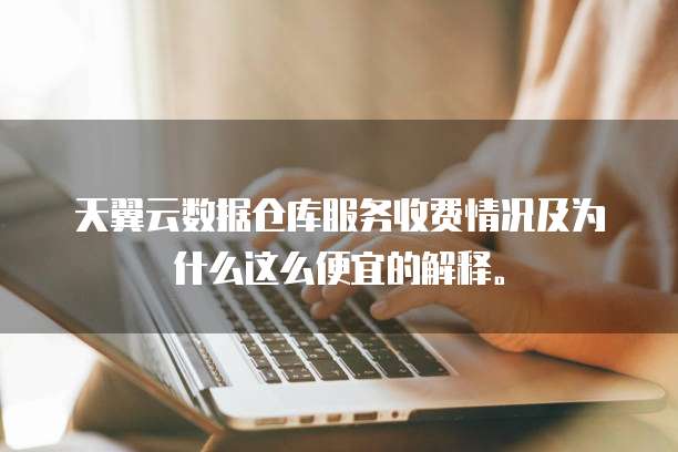 天翼云数据仓库服务收费情况及为什么这么便宜的解释。