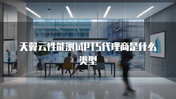 天翼云性能测试PTS代理商是什么类型