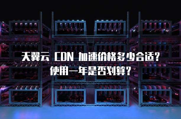 天翼云 CDN 加速价格多少合适?使用一年是否划算?