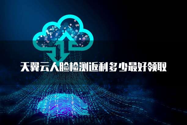 天翼云人脸检测返利多少最好领取