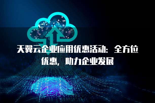 天翼云企业应用优惠活动:全方位优惠,助力企业发展