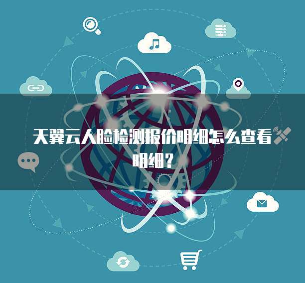 天翼云人脸检测报价明细怎么查看明细？