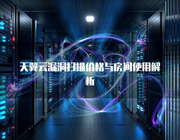 天翼云漏洞扫描价格与房间使用解析