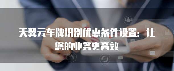 天翼云车牌识别优惠条件设置:让您的业务更高效