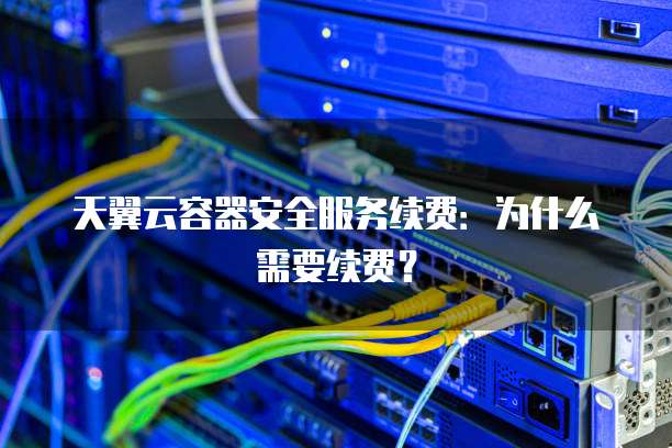 天翼云容器安全服务续费:为什么需要续费?