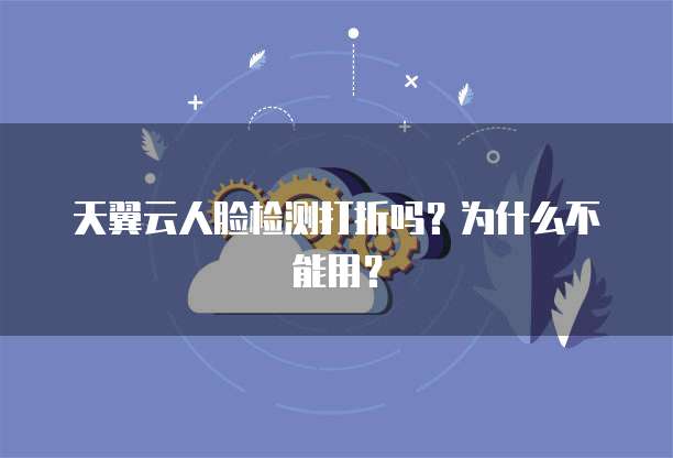 天翼云人脸检测打折吗?为什么不能用?