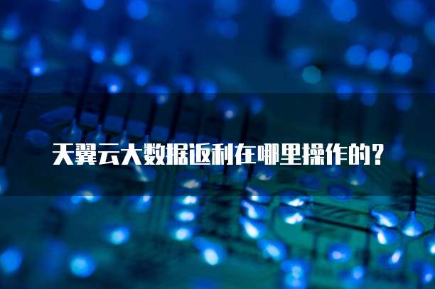 天翼云大数据返利在哪里操作的?
