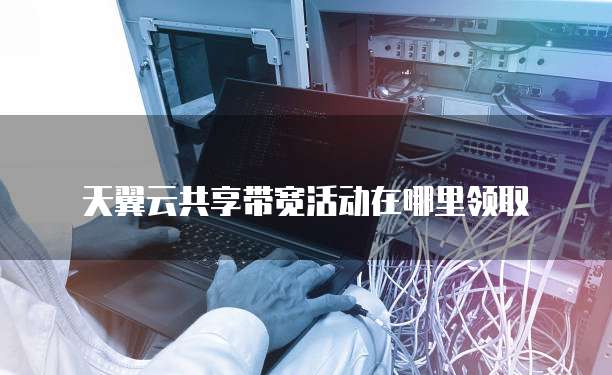 天翼云共享带宽活动在哪里领取