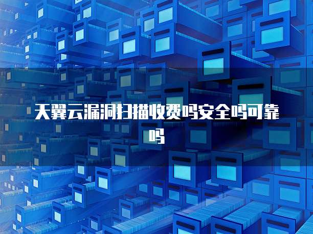 天翼云漏洞扫描收费吗安全吗可靠吗