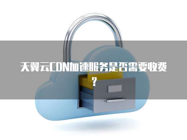 天翼云CDN加速服务是否需要收费?
