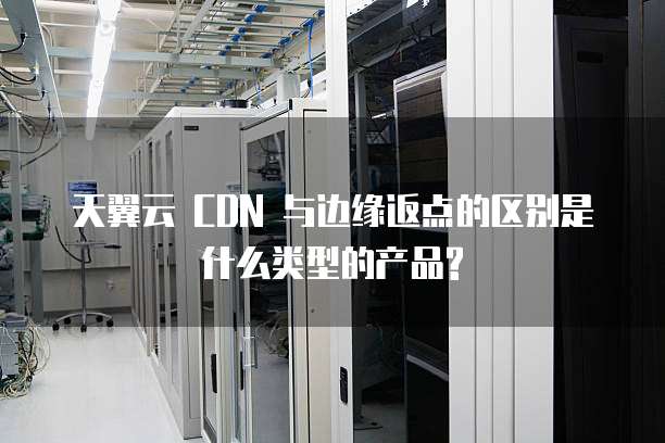 天翼云 CDN 与边缘返点的区别是什么类型的产品?