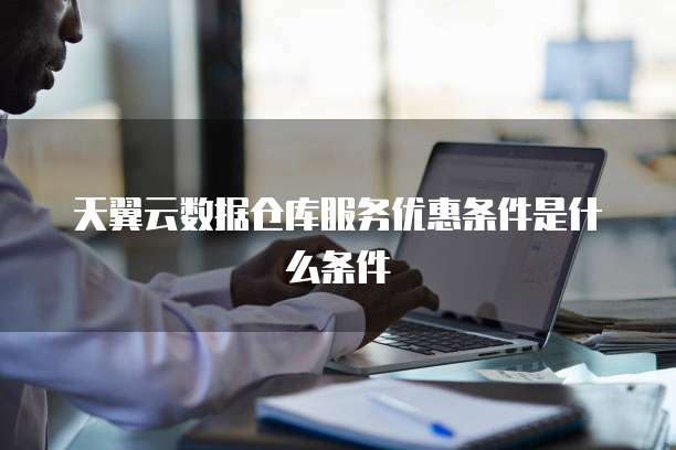 天翼云数据仓库服务优惠条件是什么条件