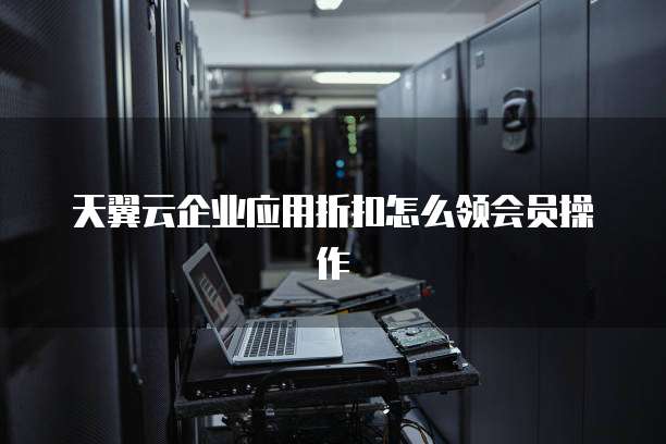 天翼云企业应用折扣怎么领会员操作