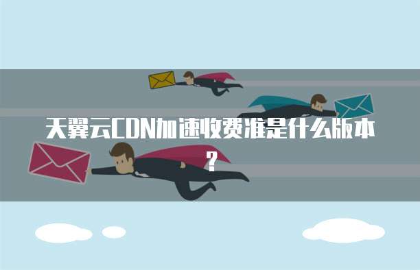 天翼云CDN加速收费准是什么版本?