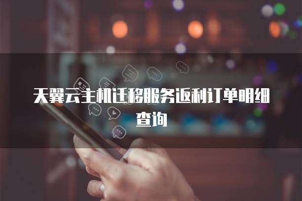 天翼云主机迁移服务返利订单明细查询