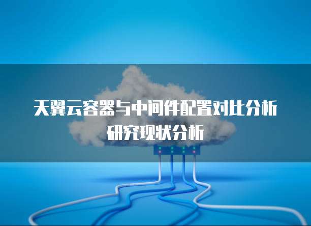 天翼云容器与中间件配置对比分析研究现状分析