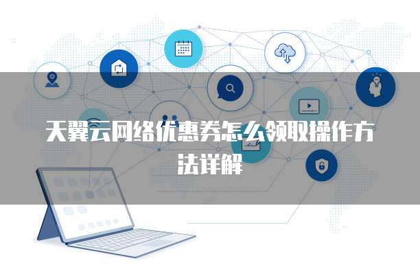 天翼云网络优惠券怎么领取操作方法详解