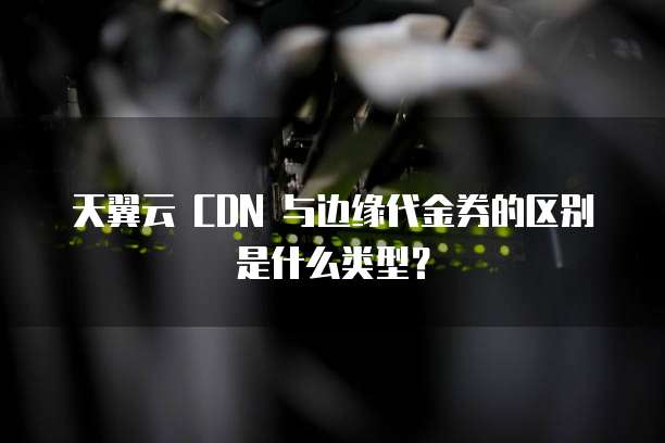 天翼云 CDN 与边缘代金券的区别是什么类型?