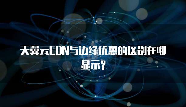 天翼云CDN与边缘优惠的区别在哪显示?