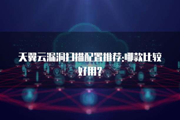 天翼云漏洞扫描配置推荐:哪款比较好用?