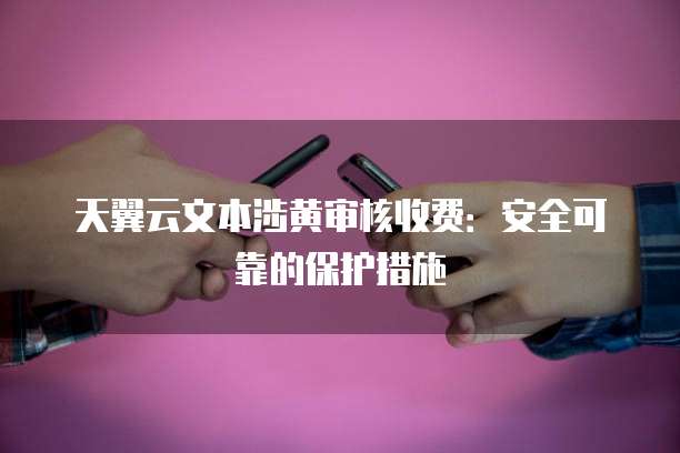 天翼云文本涉黄审核收费:安全可靠的保护措施