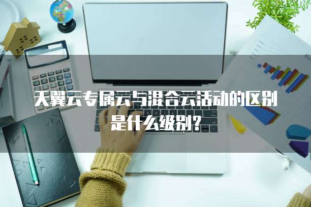 天翼云专属云与混合云活动的区别是什么级别？