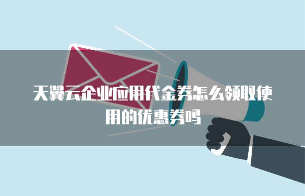 天翼云企业应用代金券怎么领取使用的优惠券吗