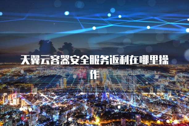 天翼云容器安全服务返利在哪里操作