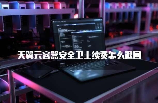 天翼云容器安全卫士续费怎么退回