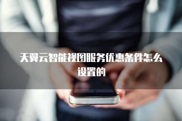 天翼云智能视图服务优惠条件怎么设置的