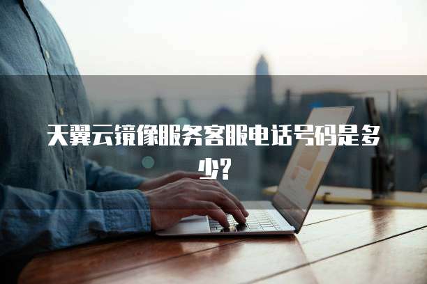 天翼云镜像服务客服电话号码是多少?