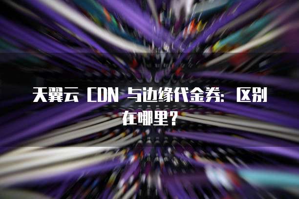 天翼云 CDN 与边缘代金券:区别在哪里?