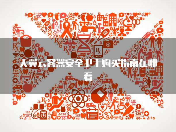 天翼云容器安全卫士购买指南在哪看