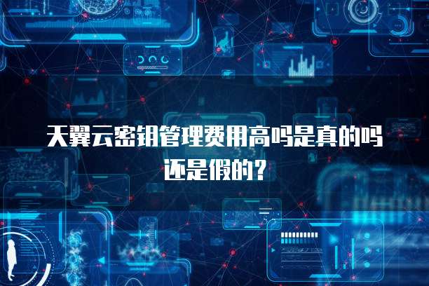 天翼云密钥管理费用高吗是真的吗还是假的?