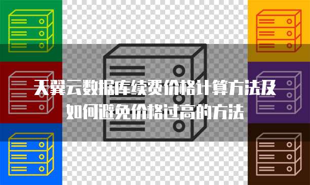 天翼云数据库续费价格计算方法及如何避免价格过高的方法