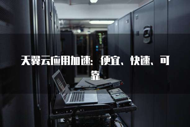 天翼云应用加速:便宜、快速、可靠