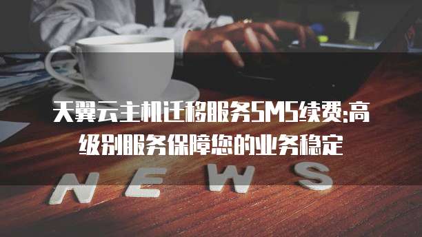 天翼云主机迁移服务SMS续费:高级别服务保障您的业务稳定