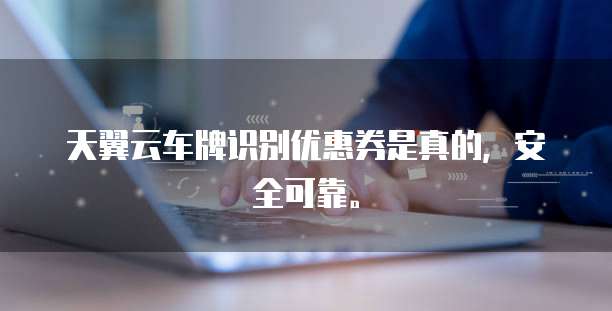 天翼云车牌识别优惠券是真的,安全可靠。