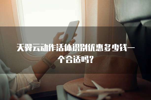 天翼云动作活体识别优惠多少钱一个合适吗？