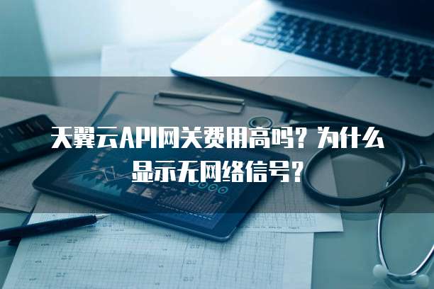 天翼云API网关费用高吗？为什么显示无网络信号？