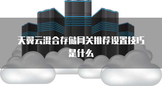 天翼云混合存储网关推荐设置技巧是什么