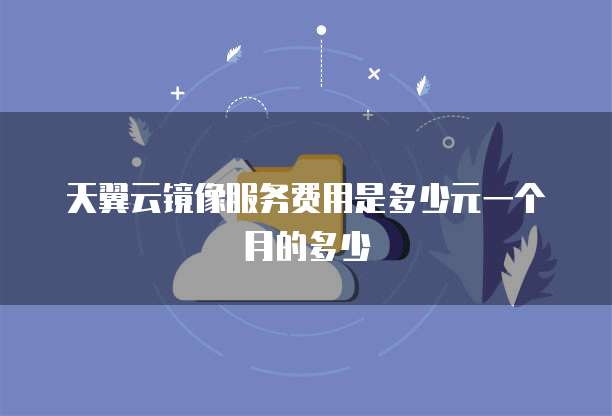 天翼云镜像服务费用是多少元一个月的多少