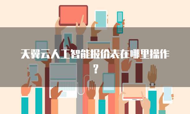 天翼云人工智能报价表在哪里操作？