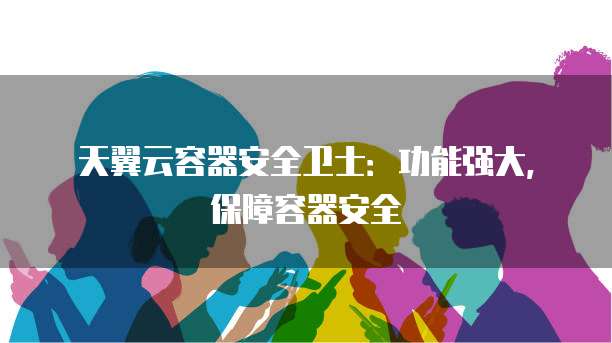 天翼云容器安全卫士:功能强大,保障容器安全