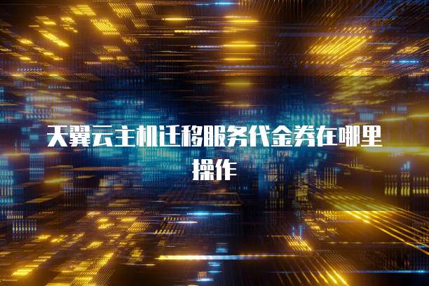 天翼云主机迁移服务代金券在哪里操作