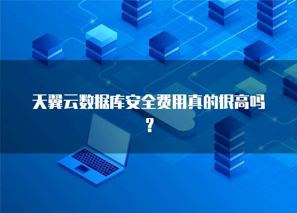 天翼云数据库安全费用真的很高吗?