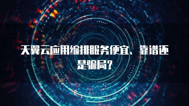 天翼云应用编排服务便宜、靠谱还是骗局?