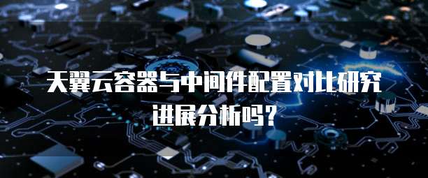天翼云容器与中间件配置对比研究进展分析吗?
