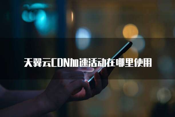 天翼云CDN加速活动在哪里使用